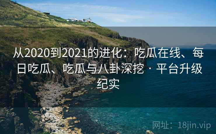 从2020到2021的进化：吃瓜在线、每日吃瓜、吃瓜与八卦深挖 · 平台升级纪实