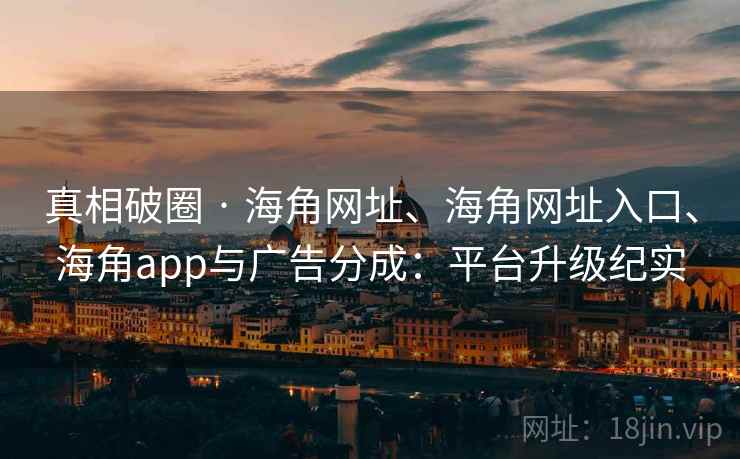 真相破圈 · 海角网址、海角网址入口、海角app与广告分成：平台升级纪实