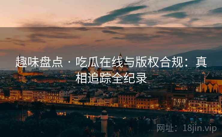 趣味盘点 · 吃瓜在线与版权合规：真相追踪全纪录