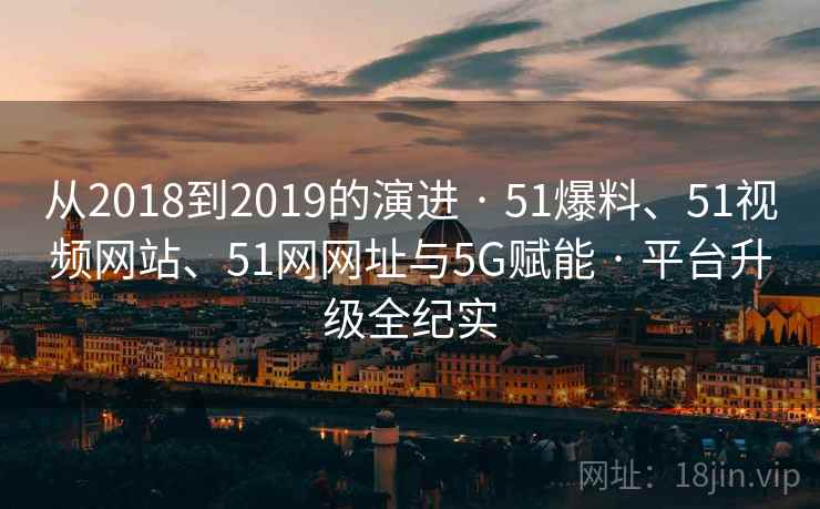 从2018到2019的演进 · 51爆料、51视频网站、51网网址与5G赋能 · 平台升级全纪实