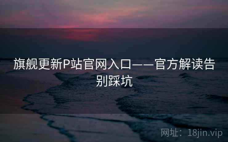 旗舰更新P站官网入口——官方解读告别踩坑