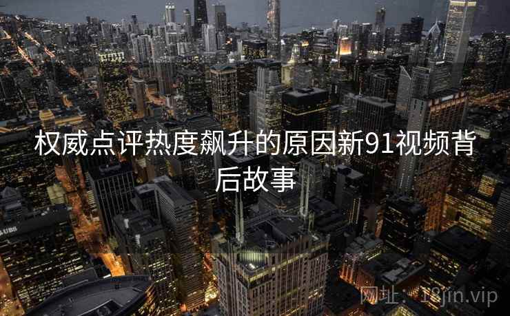权威点评热度飙升的原因新91视频背后故事