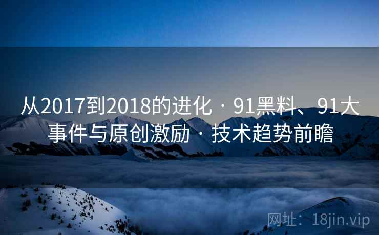 从2017到2018的进化 · 91黑料、91大事件与原创激励 · 技术趋势前瞻