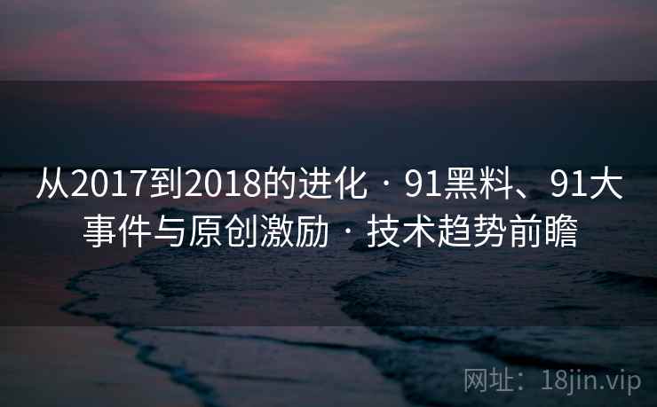 从2017到2018的进化 · 91黑料、91大事件与原创激励 · 技术趋势前瞻