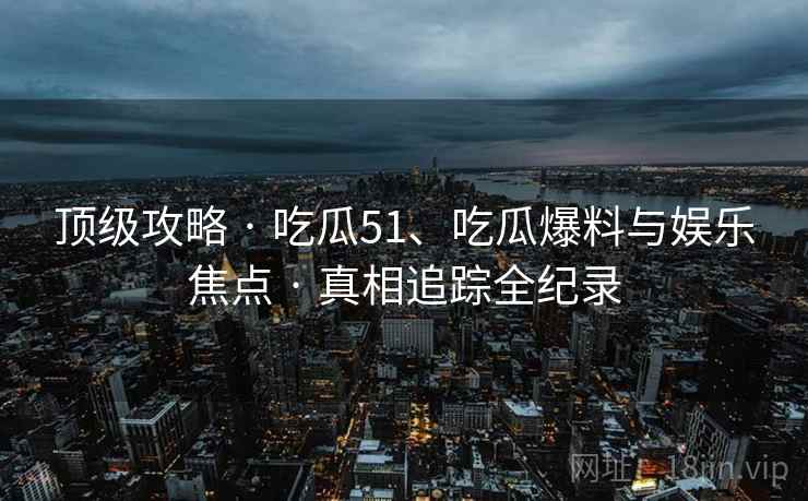 顶级攻略 · 吃瓜51、吃瓜爆料与娱乐焦点 · 真相追踪全纪录