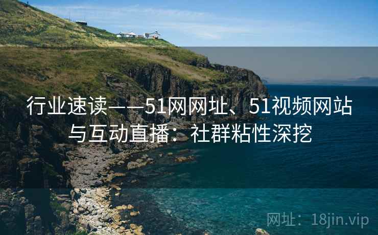 行业速读——51网网址、51视频网站与互动直播：社群粘性深挖