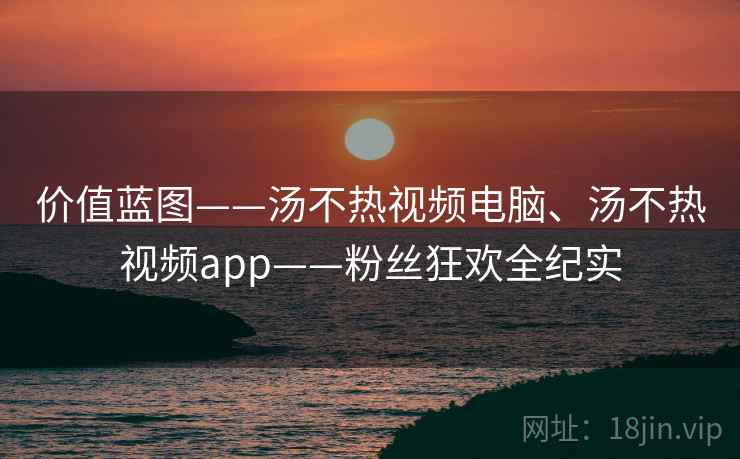价值蓝图——汤不热视频电脑、汤不热视频app——粉丝狂欢全纪实