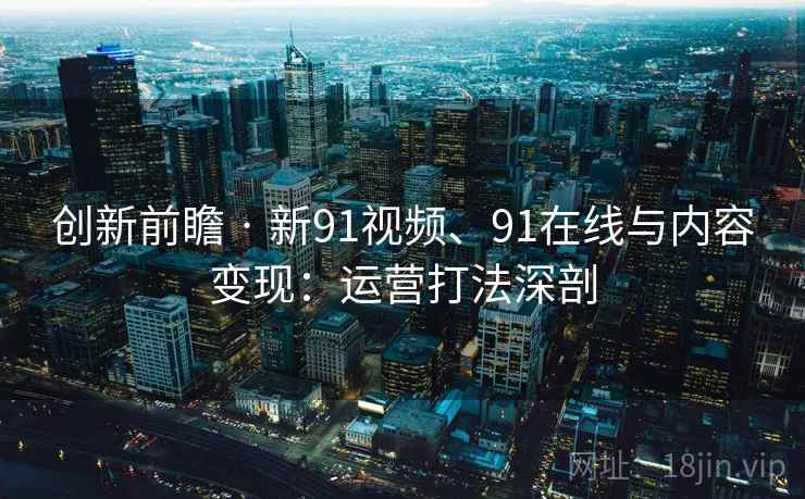 创新前瞻 · 新91视频、91在线与内容变现：运营打法深剖