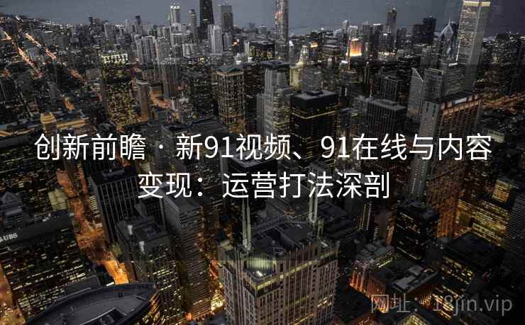 创新前瞻 · 新91视频、91在线与内容变现：运营打法深剖