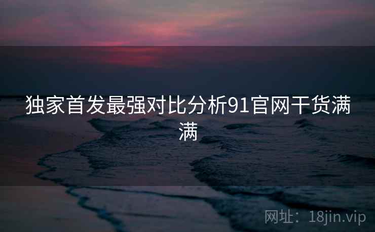 独家首发最强对比分析91官网干货满满