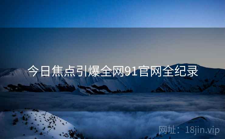 今日焦点引爆全网91官网全纪录