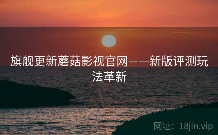 旗舰更新蘑菇影视官网——新版评测玩法革新