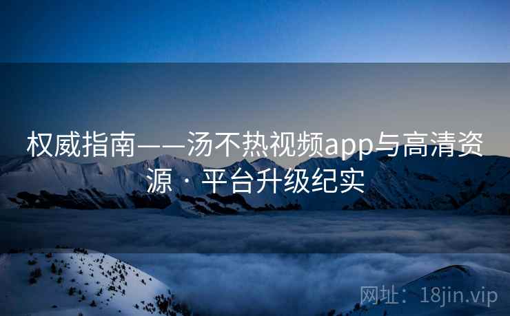 权威指南——汤不热视频app与高清资源 · 平台升级纪实
