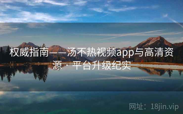 权威指南——汤不热视频app与高清资源 · 平台升级纪实