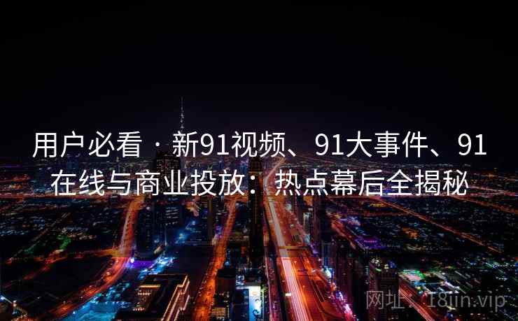 用户必看 · 新91视频、91大事件、91在线与商业投放：热点幕后全揭秘
