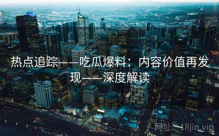 热点追踪——吃瓜爆料：内容价值再发现——深度解读