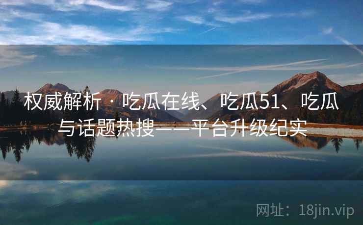 权威解析 · 吃瓜在线、吃瓜51、吃瓜与话题热搜——平台升级纪实