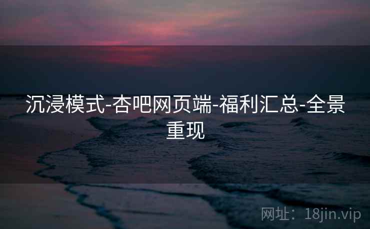 沉浸模式-杏吧网页端-福利汇总-全景重现