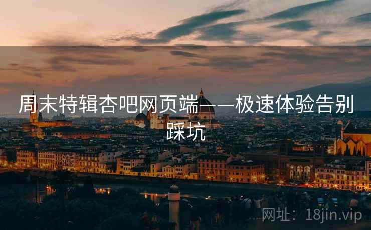 周末特辑杏吧网页端——极速体验告别踩坑