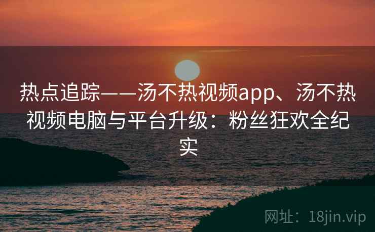 热点追踪——汤不热视频app、汤不热视频电脑与平台升级：粉丝狂欢全纪实