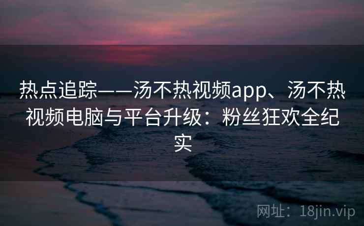 热点追踪——汤不热视频app、汤不热视频电脑与平台升级：粉丝狂欢全纪实