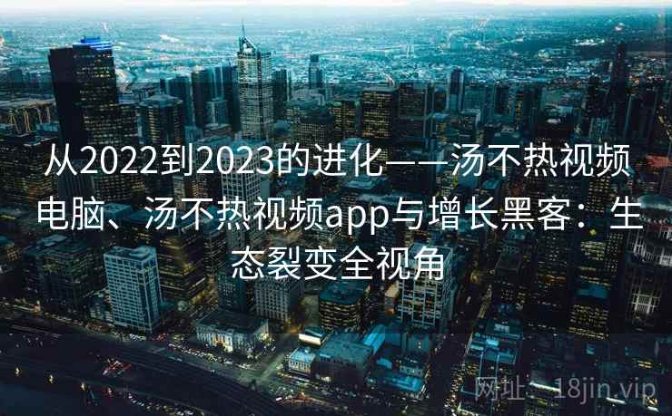 从2022到2023的进化——汤不热视频电脑、汤不热视频app与增长黑客：生态裂变全视角