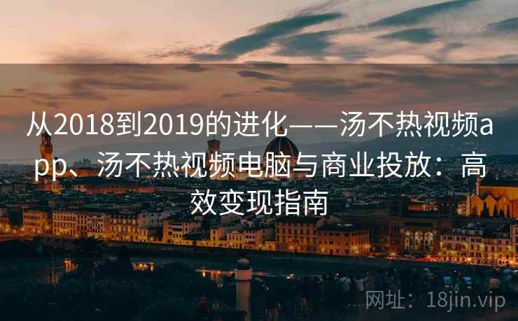 从2018到2019的进化——汤不热视频app、汤不热视频电脑与商业投放：高效变现指南