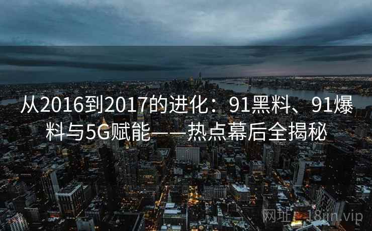 从2016到2017的进化：91黑料、91爆料与5G赋能——热点幕后全揭秘