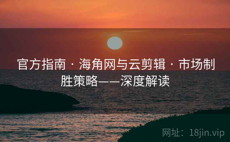 官方指南 · 海角网与云剪辑 · 市场制胜策略——深度解读