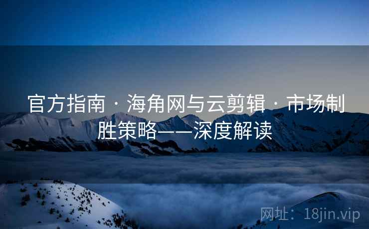 官方指南 · 海角网与云剪辑 · 市场制胜策略——深度解读