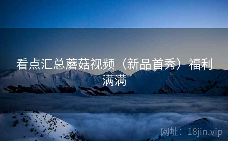 看点汇总蘑菇视频（新品首秀）福利满满