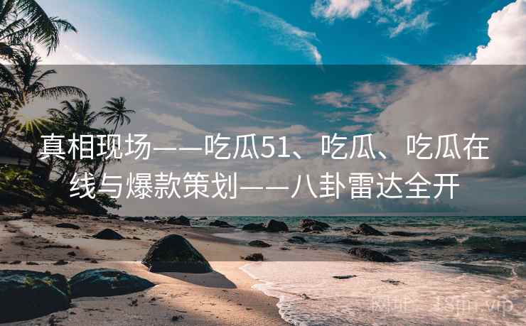 真相现场——吃瓜51、吃瓜、吃瓜在线与爆款策划——八卦雷达全开