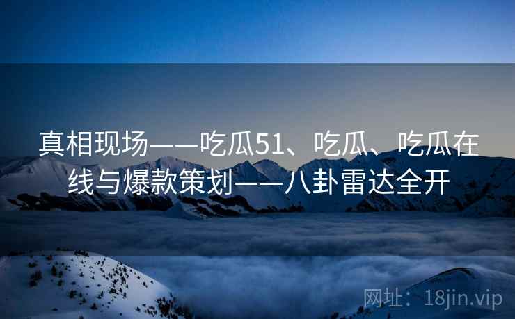 真相现场——吃瓜51、吃瓜、吃瓜在线与爆款策划——八卦雷达全开