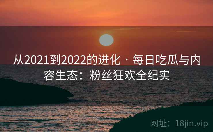 从2021到2022的进化 · 每日吃瓜与内容生态：粉丝狂欢全纪实