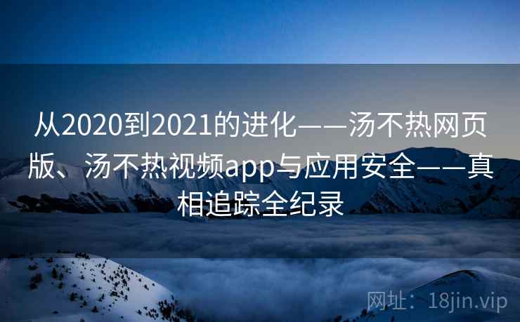 从2020到2021的进化——汤不热网页版、汤不热视频app与应用安全——真相追踪全纪录