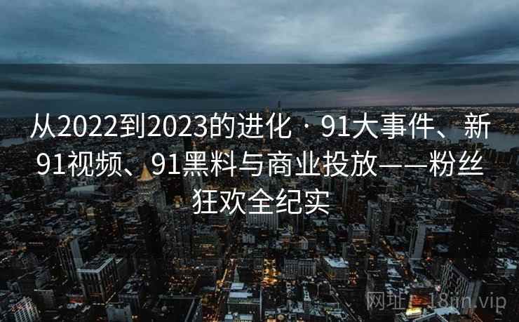 从2022到2023的进化 · 91大事件、新91视频、91黑料与商业投放——粉丝狂欢全纪实