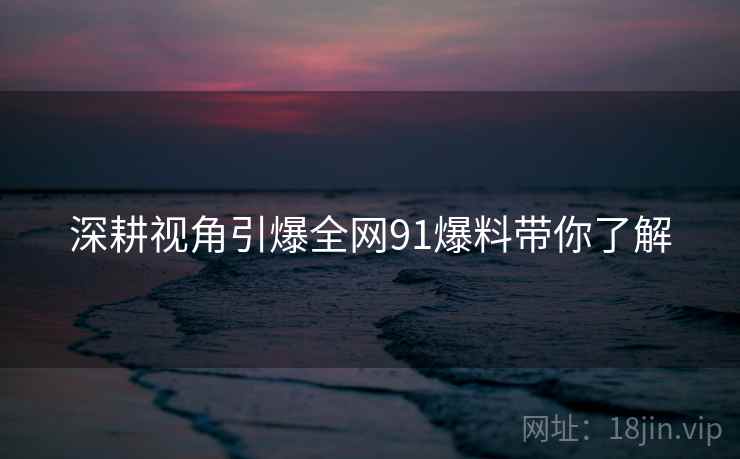 深耕视角引爆全网91爆料带你了解