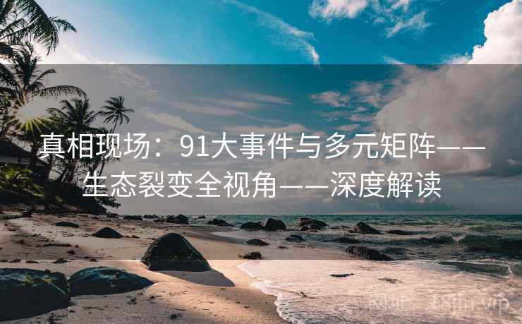 真相现场：91大事件与多元矩阵——生态裂变全视角——深度解读