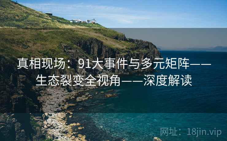 真相现场：91大事件与多元矩阵——生态裂变全视角——深度解读