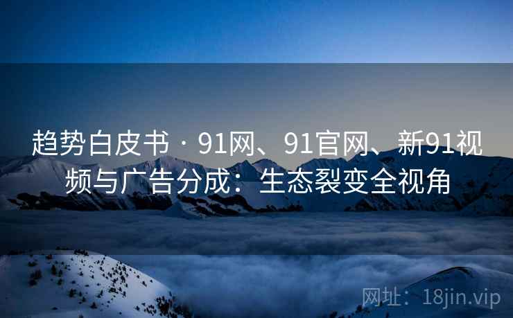 趋势白皮书 · 91网、91官网、新91视频与广告分成：生态裂变全视角