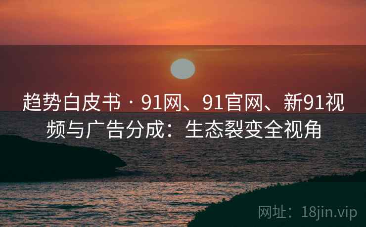 趋势白皮书 · 91网、91官网、新91视频与广告分成：生态裂变全视角