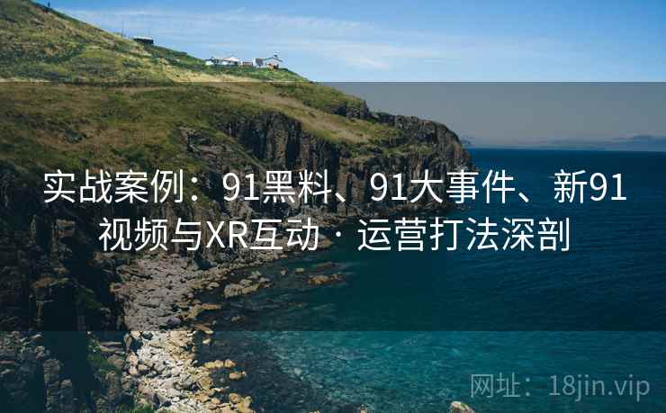 实战案例：91黑料、91大事件、新91视频与XR互动 · 运营打法深剖
