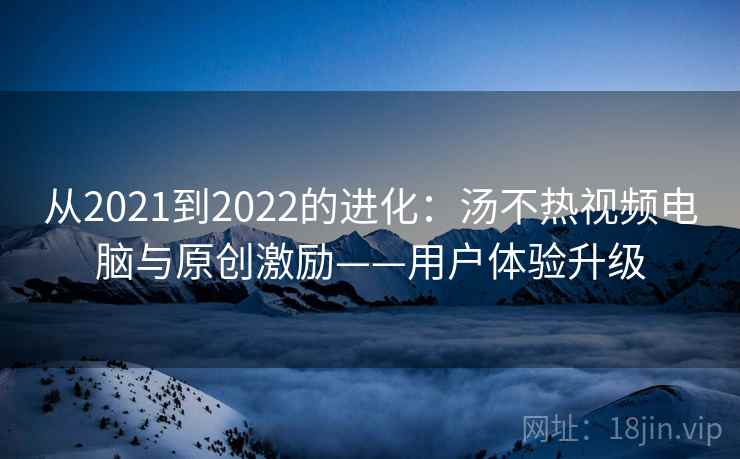 从2021到2022的进化：汤不热视频电脑与原创激励——用户体验升级