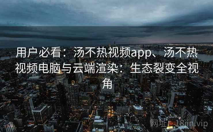 用户必看：汤不热视频app、汤不热视频电脑与云端渲染：生态裂变全视角