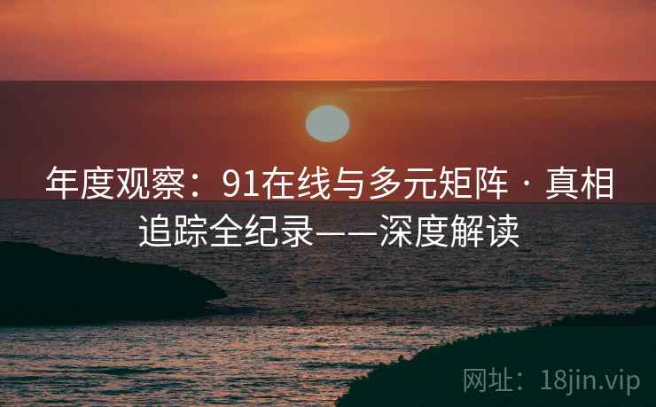年度观察：91在线与多元矩阵 · 真相追踪全纪录——深度解读