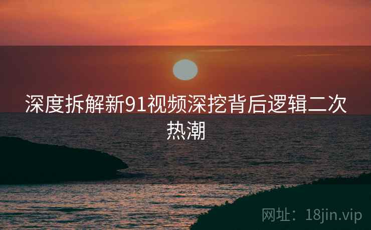 深度拆解新91视频深挖背后逻辑二次热潮