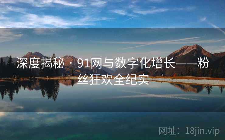 深度揭秘 · 91网与数字化增长——粉丝狂欢全纪实