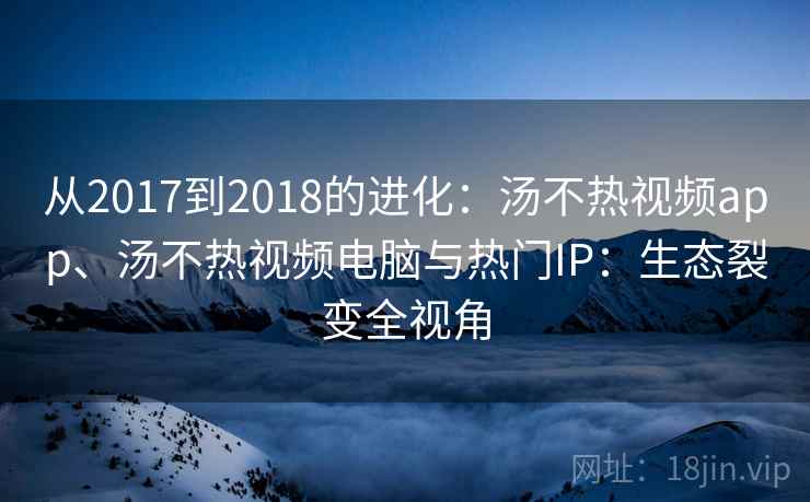 从2017到2018的进化：汤不热视频app、汤不热视频电脑与热门IP：生态裂变全视角