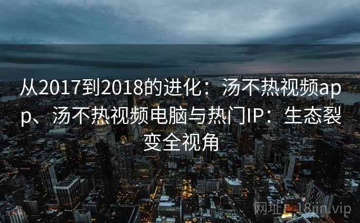 从2017到2018的进化：汤不热视频app、汤不热视频电脑与热门IP：生态裂变全视角