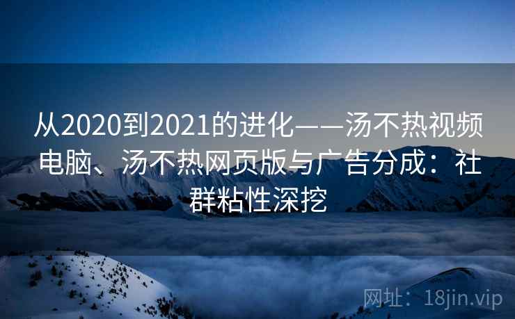 从2020到2021的进化——汤不热视频电脑、汤不热网页版与广告分成：社群粘性深挖